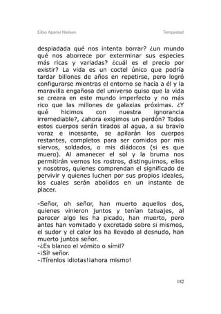 Elbio Aparisi Nielsen                      Tempestad



despiadada qué nos intenta borrar? ¿un mundo
qué nos aborrece por exterminar sus especies
más ricas y variadas? ¿cuál es el precio por
existir? La vida es un coctel único que podría
tardar billones de años en repetirse, pero logró
configurarse mientras el entorno se hacía a él y la
maravilla engañosa del universo quiso que la vida
se creara en este mundo imperfecto y no más
rico que las millones de galaxias próximas. ¿Y
qué      hicimos     con    nuestra     ignorancia
irremediable?, ¿ahora exigimos un perdón? Todos
estos cuerpos serán tirados al agua, a su bravío
voraz e incesante, se apilarán los cuerpos
restantes, completos para ser comidos por mis
siervos, soldados, o mis diádocos (si es que
muero). Al amanecer el sol y la bruma nos
permitirán vernos los rostros, distinguirnos, ellos
y nosotros, quienes comprendan el significado de
pervivir y quienes luchen por sus propios ideales,
los cuales serán abolidos en un instante de
placer.

-Señor, oh señor, han muerto aquellos dos,
quienes vinieron juntos y tenían tatuajes, al
parecer algo les ha picado, han muerto, pero
antes han vomitado y excretado sobre si mismos,
el sudor y el calor los ha llevado al desnudo, han
muerto juntos señor.
-¿Es blanco el vómito o símil?
-¡Sí! señor.
-¡Tírenlos idiotas!¡ahora mismo!


                                                 182
 