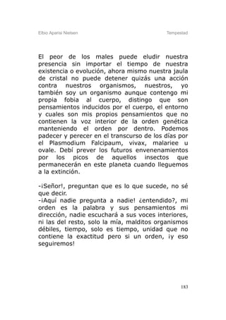 Elbio Aparisi Nielsen                     Tempestad




El peor de los males puede eludir nuestra
presencia sin importar el tiempo de nuestra
existencia o evolución, ahora mismo nuestra jaula
de cristal no puede detener quizás una acción
contra nuestros organismos, nuestros, yo
también soy un organismo aunque contengo mi
propia fobia al cuerpo, distingo que son
pensamientos inducidos por el cuerpo, el entorno
y cuales son mis propios pensamientos que no
contienen la voz interior de la orden genética
manteniendo el orden por dentro. Podemos
padecer y perecer en el transcurso de los días por
el Plasmodium Falcipaum, vivax, malariee u
ovale. Debí prever los futuros envenenamientos
por los picos de aquellos insectos que
permanecerán en este planeta cuando lleguemos
a la extinción.

-¡Señor!, preguntan que es lo que sucede, no sé
que decir.
-¡Aquí nadie pregunta a nadie! ¿entendido?, mi
orden es la palabra y sus pensamientos mi
dirección, nadie escuchará a sus voces interiores,
ni las del resto, solo la mía, malditos organismos
débiles, tiempo, solo es tiempo, unidad que no
contiene la exactitud pero si un orden, ¡y eso
seguiremos!




                                                183
 