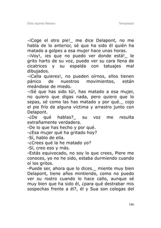 Elbio Aparisi Nielsen                     Tempestad




-¡Coge el otro pie!_ me dice Delapont, no me
habla de lo anterior, sé que ha sido él quién ha
matado a golpes a esa mujer hace unas horas.
-¡Voy!, ¡es que no puedo ver donde está!_ le
grito harto de su voz, puedo ver su cara llena de
cicatrices y su espalda con tatuajes mal
dibujados.
-¡Calla quieres!, no pueden oírnos, ellos tienen
pánico     de    nuestros   movimientos,     están
meándose de miedo.
-¡Sé que has sido tú!, has matado a esa mujer,
no quiero que digas nada, pero quiero que lo
sepas, sé como las has matado y por qué._ cojo
el pie frío de alguna víctima y arrastro junto con
Delapont.
-¿De qué hablas?_ su voz me resulta
extrañamente verdadera.
-De lo que has hecho y por qué.
-¿Esa mujer qué ha gritado hoy?
-Sí, hablo de ella.
-¿Crees qué la he matado yo?
-Sí, creo eso y más.
-Estás equivocado, no soy lo que crees, Piere me
conoces, yo no he sido, estaba durmiendo cuando
oí los gritos.
-Puede ser, ahora que lo dices._ miente muy bien
Delapont, tiene años mintiendo, como no puedo
ver su rostro cuando lo hace callo, aunque sé
muy bien que ha sido él, ¿para qué destrabar mis
sospechas frente a él?, él y Sua son colegas del


                                                186
 