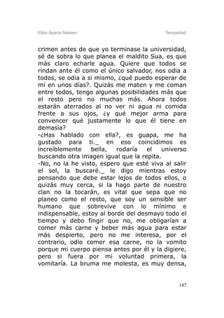 Elbio Aparisi Nielsen                     Tempestad



crimen antes de que yo terminase la universidad,
sé de sobra lo que planea el maldito Sua, es que
más claro echarle agua. Quiere que todos se
rindan ante él como el único salvador, nos odia a
todos, se odia a si mismo, ¿qué puedo esperar de
mí en unos días?. Quizás me maten y me coman
entre todos, tengo algunas posibilidades más que
el resto pero no muchas más. Ahora todos
estarán aterrados al no ver ni agua ni comida
frente a sus ojos, ¿y qué mejor arma para
convencer qué justamente lo que él tiene en
demasía?
-¿Has hablado con ella?, es guapa, me ha
gustado para ti._ en eso coincidimos es
increíblemente    bella,   rodaría   el  universo
buscando otra imagen igual que la repita.
-No, no la he visto, espero que esté viva al salir
el sol, la buscaré._ le digo mientras estoy
pensando que debe estar lejos de todos ellos, o
quizás muy cerca, si la hago parte de nuestro
clan no la tocarán, es vital que sepa que no
planeo como el resto, que soy un sensible ser
humano que sobrevive con lo mínimo e
indispensable, estoy al borde del desmayo todo el
tiempo y debo fingir que no, me obligarían a
comer más carne y beber más agua para estar
más despierto, pero no me interesa, por el
contrario, odio comer esa carne, no la vomito
porque mi cuerpo piensa antes por él y la digiere,
pero si fuera por mi voluntad primera, la
vomitaría. La bruma me molesta, es muy densa,


                                                187
 