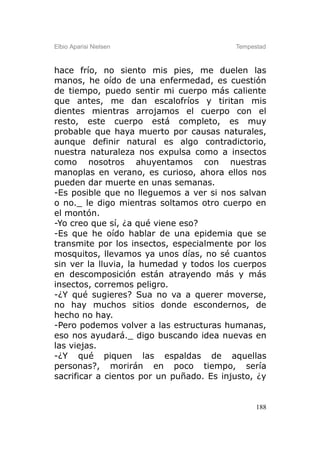Elbio Aparisi Nielsen                     Tempestad



hace frío, no siento mis pies, me duelen las
manos, he oído de una enfermedad, es cuestión
de tiempo, puedo sentir mi cuerpo más caliente
que antes, me dan escalofríos y tiritan mis
dientes mientras arrojamos el cuerpo con el
resto, este cuerpo está completo, es muy
probable que haya muerto por causas naturales,
aunque definir natural es algo contradictorio,
nuestra naturaleza nos expulsa como a insectos
como nosotros ahuyentamos con nuestras
manoplas en verano, es curioso, ahora ellos nos
pueden dar muerte en unas semanas.
-Es posible que no lleguemos a ver si nos salvan
o no._ le digo mientras soltamos otro cuerpo en
el montón.
-Yo creo que sí, ¿a qué viene eso?
-Es que he oído hablar de una epidemia que se
transmite por los insectos, especialmente por los
mosquitos, llevamos ya unos días, no sé cuantos
sin ver la lluvia, la humedad y todos los cuerpos
en descomposición están atrayendo más y más
insectos, corremos peligro.
-¿Y qué sugieres? Sua no va a querer moverse,
no hay muchos sitios donde escondernos, de
hecho no hay.
-Pero podemos volver a las estructuras humanas,
eso nos ayudará._ digo buscando idea nuevas en
las viejas.
-¿Y qué piquen las espaldas de aquellas
personas?, morirán en poco tiempo, sería
sacrificar a cientos por un puñado. Es injusto, ¿y


                                                188
 