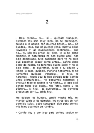 Elbio Aparisi Nielsen                      Tempestad




                        2


- Hola cariño... si... ¡sí!... quédate tranquila,
estamos los seis muy bien, no te preocupes,
saluda a la abuela con muchos besos... no... no
puedes... hija, que no puedes venir, todavía sigue
lloviendo y las inundaciones continúan... que
no... si, son los gritos del cielo, te lo he dicho
siempre, la naturaleza no nos quiere aquí, nos
odia demasiado, tuvo paciencia pero ya no creo
que podamos seguir como antes... cariño debo
dejar de hablar, no tenemos buena señal y no te
oigo claro... te queremos, cuida a tu abuela y
limpia la casa, ayúdale. Mañana hablamos, si no
llamamos quédate tranquila... si hija, lo
haremos... todos aquí lo han perdido todo, somos
unos afortunados... no podíamos negarnos a
evacuar, todo el pueblo lo ha hecho... si todo está
donde tiene que estar... tus fotos, libros y los
pósters... si hija... te queremos... los gemelos
preguntan por ti... adiós hija.

Me duelen los huesos, tengo mucho frío, mi
marido cuida a los gemelos, los otros dos se han
dormido solos, debo conseguir algo para comer,
mis hijos duermen de hambre.

- Cariño voy a por algo para comer, vuelvo en

                                                  19
 