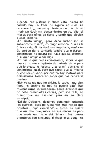 Elbio Aparisi Nielsen                     Tempestad



jugando con pistolas y ahora esto, quizás he
comido hoy un trozo de alguno de ellos sin
reconocerlo._ me estoy destapando, no pienso
morir sin decir mis pensamientos en voz alta, al
menos para oírlos de cerca y sentir que alguien
piensa como yo.
-Lo siento amigo, pero debo luchar incluso
sabiéndome muerto, no tengo elección, Sua es la
única salida, él nos dará una respuesta, confía en
él, porque de lo contrario tendré que matarte._
confirmado, no dejará por nada que se presente
a su gran amigo o enemigo.
-Tú has lo que creas conveniente, sabes lo que
pienso, no me arrepiento de haberlo dicho para
que lo oigas, te respeto y tu a mí, que siga el
sentimiento igual, pero que sepas que tu muerte
puede ser en vano, por qué no hay motivos para
aniquilarnos. Menos sin saber que nos depara el
destino.
-Eso ya sabes que no existe, lo sabes muy bien
Piere, el destino no nos ha puesto aquí, hay
muchas razas en este techo, gente diferente que
no debe comer otras carnes, pero me callo, no
quiero que me asesinen para ser su plato
principal.
-Déjalo Delapont, debemos continuar juntando
los cuerpos, esos de fuera van más rápido que
nosotros._ digo cambiando el tema, no quiero
que me denuncie, morir en sus manos es peor
que morir en medio del Sahara. Sus brazos
ejecutores son similares al fuego o al agua, no


                                                190
 