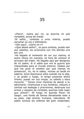 Elbio Aparisi Nielsen                     Tempestad




                        35


-¿Piere?_ clama por mí, se duerme mi piel
completa, acusa de miedo.
-Sí señor._ contesto a unos metros, puedo
escuchar su voz a kilómetros.
-¡Ven aquí!_ ¿cómo no ir?
-¿Qué desea señor?_ es pura cortesía, puedo oler
sus cabellos, los arrancaría con mis dientes uno
por uno.
-Ha llegado el momento de ver sus rostros, el
acero reluce sin cuerpos, es hora de conocer el
principio del orden. He llegado aquí por designios
de mi padre, él sí sabía que era la guerra que
interpretaba para el mundo anterior. ¿Sabes por
qué me puso el nombre por qué clamas mi
presencia?, no, no lo sabes, incluso yo tardé en
saberlo, tenía diecinueve años cuando me lo dijo,
y se grabó a fuego, lo tengo presente ahora
mismo, puedo ver sus orejas, su cabello y boca
moverse. " Tienes cinco maneras de atacar a tu
adversario: Chamuscas a sus hombres, reduces a
cenizas sus bodegas y provisiones, destruyes sus
armas y equipos de combate, quemas todo lugar
que utilicen". ¡El fuego mi querido Piere! ¡el
fuego!, una horda de llamas devastando todo a
su paso, vida animal, humana, naturaleza. Mi
padre conocía las ordenes del gran emperador,

                                                193
 