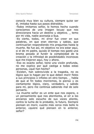Elbio Aparisi Nielsen                      Tempestad



conocía muy bien su cultura, siempre quise ser
él, imitaba hasta sus pasos distraídos.
-Todos imitamos señor, lo hemos hecho cuando
carecíamos de una imagen locuaz que nos
direccionara hacia un destino u objetivo. _ temo
por mi vida, nadie aconseja a Sua.
-Es cierto, todos, mi error fue creer en sus
palabras, en que eran eternas y sabias, que
continuarían respondiendo mis preguntas hasta la
muerte. No fue así, mi objetivo no era estar aquí,
si el de mi padre, quizás el tiempo nos gastó una
broma pesada al fundir la complejidad de la
creación y la infinidad de posibilidades inconexas
que me trajeron aquí, hoy y ahora.
-Eso es exacto señor, tiene una visión profunda,
no me explico por qué castiga a todas estas
personas, ¿qué han hecho?
-Existen, han sobrevivido a la tragedia, no es
lógico que lo hagan por lo que deben morir fieles
a sus principios o infieles en otro tiempo. _ habla
de que al fin todos moriremos, lo pienso y es
ciertamente lógico, claro, verdadero, y sabido
para mí, pero me continúa sabiendo mal de solo
pensarlo.
-La muerte señor es un ente que nos espera, o
un pensamiento que nos atormenta, al oír a los
ancianos solo escucho de sus voces aliento,
contra la lucha de lo probable, lo futuro. Siempre
piensan en morir, cuanto más cerca más bello lo
anterior, ¿quiere qué piensen en lo anterior,
señor?


                                                 194
 