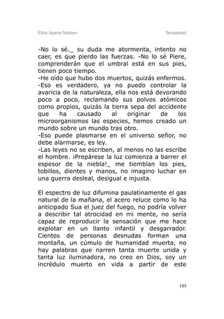 Elbio Aparisi Nielsen                      Tempestad



-No lo sé._ su duda me atormenta, intento no
caer, es que pierdo las fuerzas. -No lo sé Piere,
comprenderán que el umbral está en sus pies,
tienen poco tiempo.
-He oído que hubo dos muertos, quizás enfermos.
-Eso es verdadero, ya no puedo controlar la
avaricia de la naturaleza, ella nos está devorando
poco a poco, reclamando sus polvos atómicos
como propios, quizás la tierra sepa del accidente
que     ha    causado    al     originar  de    los
microorganismos las especies, hemos creado un
mundo sobre un mundo tras otro.
-Eso puede plasmarse en el universo señor, no
debe alarmarse, es ley.
-Las leyes no se escriben, al menos no las escribe
el hombre. ¡Prepárese la luz comienza a barrer el
espesor de la niebla!_ me tiemblan los pies,
tobillos, dientes y manos, no imagino luchar en
una guerra desleal, desigual e injusta.

El espectro de luz difumina paulatinamente el gas
natural de la mañana, el acero reluce como lo ha
anticipado Sua el juez del fuego, no podría volver
a describir tal atrocidad en mi mente, no sería
capaz de reproducir la sensación que me hace
explotar en un llanto infantil y desgarrador.
Cientos de personas desnudas forman una
montaña, un cúmulo de humanidad muerta, no
hay palabras que narren tanta muerte unida y
tanta luz iluminadora, no creo en Dios, soy un
incrédulo muerto en vida a partir de este


                                                 195
 