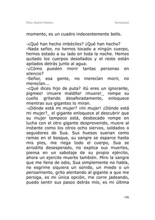 Elbio Aparisi Nielsen                    Tempestad



momento, es un cuadro indecentemente bello.

-¿Qué han hecho imbéciles? ¿Qué han hecho?
-Nada señor, no hemos tocado a ningún cuerpo,
hemos estado a su lado en toda la noche. Hemos
quitado los cuerpos desollados y el resto están
apilados detrás junto al agua.
-¿Cómo pueden morir tantas personas en
silencio?
-Señor, esa gente, no merecían morir, no
merecían...
-¿Qué dices hijo de puta? ¡tú eres un ignorante,
pigmeo! ¡muere maldito! ¡muere!_ rompe su
cuello gritando desaforadamente, enloquece
mientras sus gigantes lo miran.
-¿Dónde está mi mujer? ¡mi mujer! ¿Dónde está
mi mujer?_ el gigante enloquece al descubrir que
su mujer tampoco está, desbocado rompe en
lucha con el otro gigante desprevenido, muere al
instante como los otros ocho siervos, soldados o
seguidores de Sua. Sus huesos suenan como
ramas en el bosque, su sangre se esparce hasta
mis pies, me riega todo el cuerpo, Sua se
arrodilla desesperado, no explica sus muertes,
piensa en un sabotaje de su propio ejército,
ahora un ejercito muerto también. Miro la sangre
que me llena de odio, Sua simplemente no habla,
no esgrime siquiera un sonido, un miedo o un
pensamiento, grito alentando al gigante a que me
persiga, es mi única opción, me corre jadeando,
puedo sentir sus pasos detrás mío, es mi última


                                               196
 