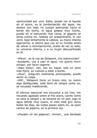 Elbio Aparisi Nielsen                     Tempestad



oportunidad por vivir. Salto, puedo ver el líquido
en el acero, es la condensación del agua, me
deslizo con todo mi cuerpo patinando hacia el
borde del techo, el agua golpea muy fuerte,
puedo oír el estruendo más cerca, el gigante se
lanza contra mí, resbala sin proponérselo, lo veo
venir, bajo lentamente la cabeza, su mano intenta
agarrarme, lo último que veo es su mirada antes
de volver a recomponerme, acabo de ver su odio,
su universo interno, y a su mujer descuartizada
en él.

-¡Piere!_ es la voz de Delapont, ¿ha sobrevivido?
-Ayúdame, voy a caer al agua, ¡no quiero morir
amigo!, por favor cógeme.
-¡Aquí estoy!, ven, eso es, sigue, solo un poco
más Piere, ya vuelves a estar a bordo.
-¿Sua?_ pregunto realmente preocupado, puedo
sentir su culpa.
-¡Allí!_ Delapont tiene un brazo roto, su rostro
algo desfigurado, está lleno de sangre como yo,
se recuesta maldiciendo.

El silencio sepulcral nos envuelve a los tres, me
recuesto agotado sobre el frío acero, siento como
se seca la sangre y se escama en mi piel, oigo el
agua detrás muy suave, el cielo está gris como
todos los días, las nubes pasan sobre mí, se oyen
cantos de pájaros, es la primera vez.

-¿Pueden oír los pájaros?, ¡miren!_ una bandada


                                                197
 