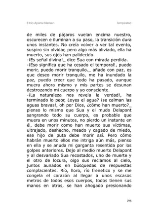 Elbio Aparisi Nielsen                       Tempestad



de miles de pájaros vuelan encima nuestro,
oscurecen e iluminan a su paso, la transición dura
unos instantes. No creía volver a ver tal evento,
suspiro sin olvidar, pero algo más aliviado, ella ha
muerto, sus ojos han palidecido.
-¡Es señal divina!_ dice Sua con mirada perdida.
-¡Eso significa que ha cesado el temporal!, puedo
morir, puedo morir tranquilo._ añado con paz, es
que deseo morir tranquilo, me ha inundado la
paz, puedo creer que todo ha pasado, aunque
muera ahora mismo y mis partes se desunan
destrozando mi cuerpo y yo consciente.
-¡La naturaleza nos revela la verdad!, ha
terminado lo peor, ¿oyes el agua? ¡se calman las
aguas bravas!, oh por Dios, ¿cómo han muerto?_
pienso lo mismo que Sua y el mudo Delapont
sangrando todo su cuerpo, es probable que
muera en unos minutos, no pierdo un instante en
él, debe morir como han muerto sus víctimas,
ultrajado, deshecho, meado y cagado de miedo,
ese hijo de puta debe morir así. Pero cómo
habrán muerto ellos me intriga aún más, pienso
en ella y se anuda mi garganta resentida por los
golpes anteriores. Dejo al medio muerto Delapont
y al desvariado Sua recostados, uno de muerte y
el otro de locura, oigo sus reclamos al cielo,
juntos aunados en búsquedas de respuestas
complacientes. Río, lloro, río frenetico y se me
congela el corazón al llegar a unos escasos
metros de todos esos cuerpos, todos tienen sus
manos en otros, se han ahogado presionando


                                                  198
 