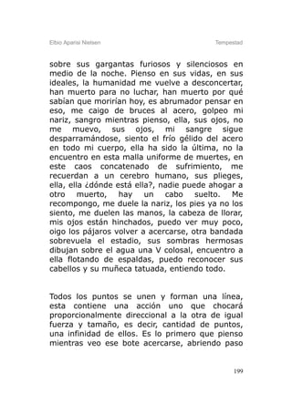 Elbio Aparisi Nielsen                     Tempestad



sobre sus gargantas furiosos y silenciosos en
medio de la noche. Pienso en sus vidas, en sus
ideales, la humanidad me vuelve a desconcertar,
han muerto para no luchar, han muerto por qué
sabían que morirían hoy, es abrumador pensar en
eso, me caigo de bruces al acero, golpeo mi
nariz, sangro mientras pienso, ella, sus ojos, no
me muevo, sus ojos, mi sangre sigue
desparramándose, siento el frío gélido del acero
en todo mi cuerpo, ella ha sido la última, no la
encuentro en esta malla uniforme de muertes, en
este caos concatenado de sufrimiento, me
recuerdan a un cerebro humano, sus plieges,
ella, ella ¿dónde está ella?, nadie puede ahogar a
otro muerto, hay un            cabo    suelto. Me
recompongo, me duele la nariz, los pies ya no los
siento, me duelen las manos, la cabeza de llorar,
mis ojos están hinchados, puedo ver muy poco,
oigo los pájaros volver a acercarse, otra bandada
sobrevuela el estadio, sus sombras hermosas
dibujan sobre el agua una V colosal, encuentro a
ella flotando de espaldas, puedo reconocer sus
cabellos y su muñeca tatuada, entiendo todo.


Todos los puntos se unen y forman una línea,
esta contiene una acción uno que chocará
proporcionalmente direccional a la otra de igual
fuerza y tamaño, es decir, cantidad de puntos,
una infinidad de ellos. Es lo primero que pienso
mientras veo ese bote acercarse, abriendo paso


                                                199
 