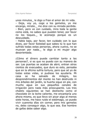 Elbio Aparisi Nielsen                       Tempestad



unos minutos_ le digo a Fran el amor de mi vida.
- Deja, voy yo, coge a los gemelos, yo me
encargo, mírate._ me dice con su mirada perdida.
- Bien, pero ve con cuidado, mira toda la gente
como está, no sabes que pueden tener, por favor
no los toques._ le aconsejo porque es un
descuidado.
- Habla bajo, por favor, ten cuidado con lo que
dices, por favor Soledad que sabes tú lo que han
sufrido todas estas personas, ahora vuelvo, no se
muevan por nada._ le digo a mi mujer algo
desorientada.

¿Cómo el dinero puede cambiar tanto a las
personas?, si es que no puedo con su manera de
ser. Las puertas se acaban de abrir, entran otros
cientos de evacuados, que duro es esto, pensaba
que en la oficina sufría tortura, pero que sé yo de
todas estas vidas, si pudiese los ayudaría. Mi
casa     se   ha    salvado     de   milagro,    los
desprendimientos del monte no han destruido ni
mis árboles del jardín, la huerta sigue en pie, con
mucho agua en sus pequeños canales de
irrigación pero nada más preocupante. Los tres
chalets siguientes se han deshecho como el
chocolate en la leche caliente, me encantaría uno
ahora mismo, es que llevo sin picar algo al menos
siete horas, me hace ruido el estómago, yo puedo
vivir cuarenta días sin comer, pero mis gemelos
no, debo conseguir algo, lo que sea. Ese hombre
de gafas debe saber algo.


                                                   20
 