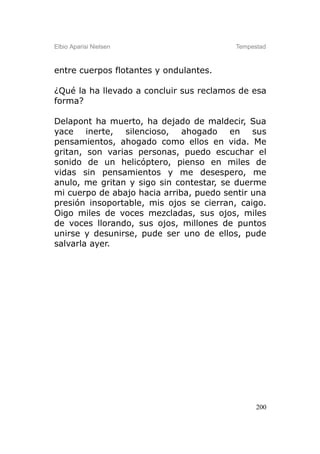 Elbio Aparisi Nielsen                    Tempestad



entre cuerpos flotantes y ondulantes.

¿Qué la ha llevado a concluir sus reclamos de esa
forma?

Delapont ha muerto, ha dejado de maldecir, Sua
yace inerte, silencioso, ahogado en sus
pensamientos, ahogado como ellos en vida. Me
gritan, son varias personas, puedo escuchar el
sonido de un helicóptero, pienso en miles de
vidas sin pensamientos y me desespero, me
anulo, me gritan y sigo sin contestar, se duerme
mi cuerpo de abajo hacia arriba, puedo sentir una
presión insoportable, mis ojos se cierran, caigo.
Oigo miles de voces mezcladas, sus ojos, miles
de voces llorando, sus ojos, millones de puntos
unirse y desunirse, pude ser uno de ellos, pude
salvarla ayer.




                                               200
 