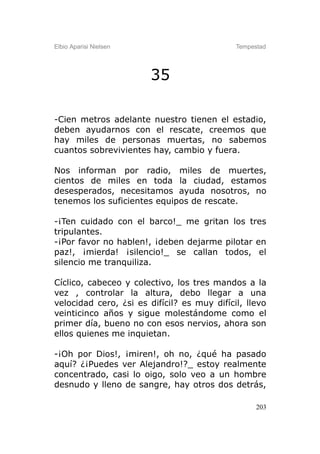 Elbio Aparisi Nielsen                        Tempestad




                        35

-Cien metros adelante nuestro tienen el estadio,
deben ayudarnos con el rescate, creemos que
hay miles de personas muertas, no sabemos
cuantos sobrevivientes hay, cambio y fuera.

Nos informan por radio, miles de muertes,
cientos de miles en toda la ciudad, estamos
desesperados, necesitamos ayuda nosotros, no
tenemos los suficientes equipos de rescate.

-¡Ten cuidado con el barco!_ me gritan los tres
tripulantes.
-¡Por favor no hablen!, ¡deben dejarme pilotar en
paz!, ¡mierda! ¡silencio!_ se callan todos, el
silencio me tranquiliza.

Cíclico, cabeceo y colectivo, los tres mandos a la
vez , controlar la altura, debo llegar a una
velocidad cero, ¿si es difícil? es muy difícil, llevo
veinticinco años y sigue molestándome como el
primer día, bueno no con esos nervios, ahora son
ellos quienes me inquietan.

-¡Oh por Dios!, ¡miren!, oh no, ¿qué ha pasado
aquí? ¿¡Puedes ver Alejandro!?_ estoy realmente
concentrado, casi lo oigo, solo veo a un hombre
desnudo y lleno de sangre, hay otros dos detrás,

                                                   203
 