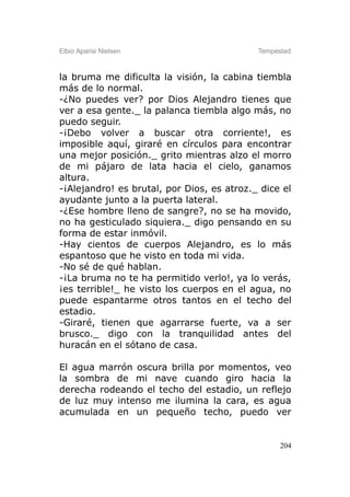 Elbio Aparisi Nielsen                       Tempestad



la bruma me dificulta la visión, la cabina tiembla
más de lo normal.
-¿No puedes ver? por Dios Alejandro tienes que
ver a esa gente._ la palanca tiembla algo más, no
puedo seguir.
-¡Debo volver a buscar otra corriente!, es
imposible aquí, giraré en círculos para encontrar
una mejor posición._ grito mientras alzo el morro
de mi pájaro de lata hacia el cielo, ganamos
altura.
-¡Alejandro! es brutal, por Dios, es atroz._ dice el
ayudante junto a la puerta lateral.
-¿Ese hombre lleno de sangre?, no se ha movido,
no ha gesticulado siquiera._ digo pensando en su
forma de estar inmóvil.
-Hay cientos de cuerpos Alejandro, es lo más
espantoso que he visto en toda mi vida.
-No sé de qué hablan.
-¡La bruma no te ha permitido verlo!, ya lo verás,
¡es terrible!_ he visto los cuerpos en el agua, no
puede espantarme otros tantos en el techo del
estadio.
-Giraré, tienen que agarrarse fuerte, va a ser
brusco._ digo con la tranquilidad antes del
huracán en el sótano de casa.

El agua marrón oscura brilla por momentos, veo
la sombra de mi nave cuando giro hacia la
derecha rodeando el techo del estadio, un reflejo
de luz muy intenso me ilumina la cara, es agua
acumulada en un pequeño techo, puedo ver


                                                  204
 