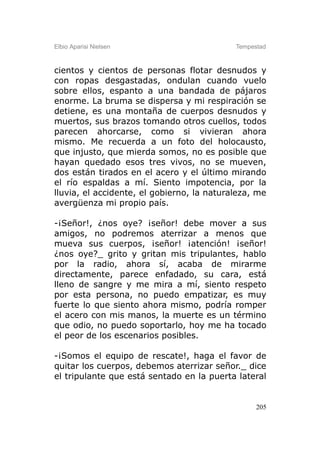 Elbio Aparisi Nielsen                       Tempestad



cientos y cientos de personas flotar desnudos y
con ropas desgastadas, ondulan cuando vuelo
sobre ellos, espanto a una bandada de pájaros
enorme. La bruma se dispersa y mi respiración se
detiene, es una montaña de cuerpos desnudos y
muertos, sus brazos tomando otros cuellos, todos
parecen ahorcarse, como si vivieran ahora
mismo. Me recuerda a un foto del holocausto,
que injusto, que mierda somos, no es posible que
hayan quedado esos tres vivos, no se mueven,
dos están tirados en el acero y el último mirando
el río espaldas a mí. Siento impotencia, por la
lluvia, el accidente, el gobierno, la naturaleza, me
avergüenza mi propio país.

-¡Señor!, ¿nos oye? ¡señor! debe mover a sus
amigos, no podremos aterrizar a menos que
mueva sus cuerpos, ¡señor! ¡atención! ¡señor!
¿nos oye?_ grito y gritan mis tripulantes, hablo
por la radio, ahora sí, acaba de mirarme
directamente, parece enfadado, su cara, está
lleno de sangre y me mira a mí, siento respeto
por esta persona, no puedo empatizar, es muy
fuerte lo que siento ahora mismo, podría romper
el acero con mis manos, la muerte es un término
que odio, no puedo soportarlo, hoy me ha tocado
el peor de los escenarios posibles.

-¡Somos el equipo de rescate!, haga el favor de
quitar los cuerpos, debemos aterrizar señor._ dice
el tripulante que está sentado en la puerta lateral


                                                  205
 