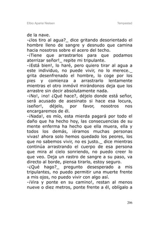 Elbio Aparisi Nielsen                     Tempestad



de la nave.
-¿los tiro al agua?_ dice gritando desorientado el
hombre lleno de sangre y desnudo que camina
hacia nosotros sobre el acero del techo.
-¡Tiene que arrastrarlos para que podamos
aterrizar señor!_ repite mi tripulante.
-¡Está bien!, lo haré, pero quiero tirar al agua a
este individuo, no puede vivir, no lo merece._
grita desenfrenado el hombre, lo coge por los
pies y comienza a arrastrarlo lentamente
mientras el otro inmóvil mirándonos deja que los
arrastre sin decir absolutamente nada.
-¡No!, ¡no! ¿Qué hace?, déjelo donde está señor,
será acusado de asesinato si hace esa locura,
¡señor!, déjelo, por favor, nosotros nos
encargaremos de él.
-¡Nada!, es mío, esta mierda pagará por todo el
daño que ha hecho hoy, las consecuencias de su
mente enferma ha hecho que ella muera, ella y
todos los demás, ¡éramos muchas personas
vivas! ahora solo hemos quedado los peores, los
que no sabemos vivir, no es justo._ dice mientras
continúa arrastrando el cuerpo de esa persona
que mira al cielo sonriendo, no puedo creer lo
que veo. Deja un rastro de sangre a su paso, va
directo al borde, piensa tirarlo, estoy seguro.
-¿Qué hago?_ pregunto desesperado a mis
tripulantes, no puedo permitir una muerte frente
a mis ojos, no puedo vivir con algo así.
-¡Vira y ponte en su camino!, restan al menos
nueve o diez metros, ponte frente a él, oblígalo a


                                                206
 