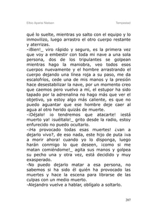 Elbio Aparisi Nielsen                      Tempestad



qué lo suelte, mientras yo salto con el equipo y lo
inmovilizo, luego arrastro el otro cuerpo restante
y aterrizas.
-¡Bien!_ viro rápido y seguro, es la primera vez
que voy a embestir con toda mi nave a una sola
persona, dos de los tripulantes se golpean
mientras hago la maniobra, veo todos esos
cuerpos nuevamente y el hombre arrastrando el
cuerpo dejando una línea roja a su paso, me da
escalofríos, cede una de mis manos y la presión
hace desestabilizar la nave, por un momento creo
que caemos pero vuelvo a mí, el estupor ha sido
tapado por la adrenalina no hago más que ver el
objetivo, ya estoy algo más caliente, es que no
puedo aguantar que ese hombre deje caer al
agua al otro herido quizás de muerte.
-¡Déjalo! ¡o tendremos que atacarte! ¡está
muerto ya! ¡suéltalo!_ grito desde la radio, estoy
enfurecido no puedo ocultarlo.
-¡Ha provocado todas esas muertes! ¿van a
dejarlo vivo?, de eso nada, este hijo de puta ¡va
a morir ahora! cuando yo lo disponga, luego
harán conmigo lo que deseen, ¡como si me
matan comiéndome!_ agita sus manos y golpea
su pecho una y otra vez, está decidido y muy
exasperado.
-No puedo dejarlo matar a esa persona, no
sabemos si ha sido él quién ha provocado las
muertes y hace la escena para librarse de las
culpas con un medio muerto.
-Alejandro vuelve a hablar, oblígalo a soltarlo.


                                                 207
 