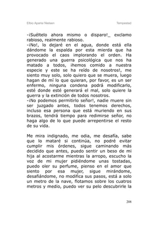 Elbio Aparisi Nielsen                    Tempestad



-¡Suéltelo ahora mismo o disparo!_ exclamo
rabioso, realmente rabioso.
-¡No!, lo dejaré en el agua, donde está ella
dándome la espalda por esta mierda que ha
provocado el caos implorando el orden. Ha
generado una guerra psicológica que nos ha
matado a todos, ¡hemos comido a nuestra
especie y este se ha reído de nosotros!, me
siento muy solo, solo quiero que se muera, luego
hagan de mí lo que quieran, por favor, es un ser
enfermo, ninguna condena podrá modificarlo,
esté donde esté generará el mal, solo quiere la
guerra y la extinción de todos nosotros.
-¡No podemos permitirlo señor!, nadie muere sin
ser juzgado antes, todos tenemos derechos,
incluso esa persona que está muriendo en sus
brazos, tendrá tiempo para redimirse señor, no
haga algo de lo que puede arrepentirse el resto
de su vida.

Me mira indignado, me odia, me desafía, sabe
que lo mataré si continúa, no podré evitar
cumplir mis órdenes, sigue caminando más
decidido que antes, puedo sentir un beso de mi
hija al acostarme mientras la arropo, escucho la
voz de mi mujer pidiéndome unas tostadas,
puedo oler su perfume, pienso en el amor que
siento por esa mujer, sigue mirándome,
desafiándome, no modifica sus pasos, está a solo
un metro de la nave, flotamos sobre los cuatros
metros y medio, puedo ver su pelo descubrirle la


                                               208
 