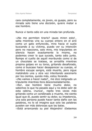 Elbio Aparisi Nielsen                      Tempestad



cara completamente, es joven, es guapo, pero su
mirada solo tiene una decisión, quiere matar a
ese hombre.

Nunca vi tanto odio en una mirada tan profunda.

-¿No me permiten tirarlo? ¡pues miren esto!_
salta mientras vira su cuerpo entero en el aire
como un gato enfurecido, mira hacia el suelo
buscando a su víctima, puedo ver su intención
pero no reacciono, solo miro, mis tripulantes en
silencio hacen exactamente lo mismo, no
podemos creer lo que sucede, tanto odio junto.
Rompe el cuello de aquél moribundo como si de
un chocolate se tratase, se arrodilla mientras
propina golpes en su torso, gritando desaforado,
como si buscase hacer desaparecer su cuerpo, el
hombre escupe sangre, está muerto, pero sigue
matándolo una y otra vez intentando asesinarlo
por los cientos, quizás más, estoy llorando.
-¿No vamos a hacer nada?_ me dice indignado un
tripulante mientras llora desconsoladamente.
-¡No!, ese hombre tiene mucho dolor, no
sabemos lo que ha pasado aquí y no debe salir de
esta cabina, ¡nunca!_ repito tres veces más
gritando como un condenado a muerte, me siento
igual que él, puedo sentir su dolor, su impotencia,
una sola persona puede hacer tanto daño con las
palabras, no lo sé imagino que solo las palabras
pueden ser más dolorosas que las balas.
-¡Está arrancando su piel Alejandro! ¡Debemos


                                                 209
 