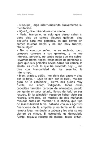 Elbio Aparisi Nielsen                     Tempestad




- Disculpe_ digo interrumpiendo suavemente su
meditación.
- ¿Qué?_ dice mirándome con miedo.
- Nada, tranquilo, es solo que deseo saber si
tiene algo de comer, algunas galletas, algo
pequeño para mis gemelos, es que llevan sin
comer muchas horas y no son muy fuertes,
¿tiene algo?
- No lo conozco señor, no se moleste, pero
tampoco conozco a sus gemelos, y no me
interesa, perdone, no tengo nada que me sobre,
llevamos horas, todos, estas miles de personas al
igual que sus gemelos llevan horas sin comer, lo
siento, es cruel, lo que ha sucedido hoy..._ me
dice con tranquilidad de los sesenta, le
interrumpo.
- Bien, gracias, adiós_ me alejo dos pasos y digo
por lo bajo. - ¡Que te den por el culo!, maldito
gurú de la estupidez._ cierro mis puños muy
fuerte, me siento indignado, todas estas
cabecitas también carecen de alimentos, puedo
ver gente en peor estado, llenas de lodo en sus
rostros. En la televisión recuerdo haber visto sus
rostros, similares, en muchas de mis mañanas
minutos antes de marchar a la oficina, qué tipo
de insensibilidad tenía, hablaba con mis agentes
financieros de la empatía y no tenía ni la más
remota idea, me duele la cabeza y los ojos se me
cierran de miedo. El estruendo es demasiado
fuerte, todavía recorre mi mente, todos gritan,


                                                 21
 