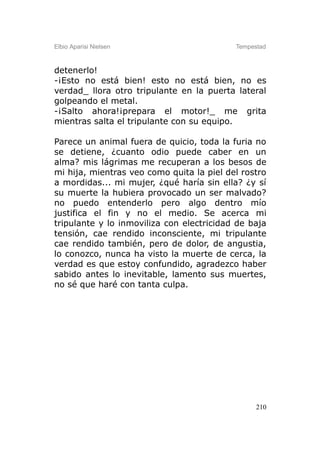 Elbio Aparisi Nielsen                      Tempestad



detenerlo!
-¡Esto no está bien! esto no está bien, no es
verdad_ llora otro tripulante en la puerta lateral
golpeando el metal.
-¡Salto ahora!¡prepara el motor!_ me grita
mientras salta el tripulante con su equipo.

Parece un animal fuera de quicio, toda la furia no
se detiene, ¿cuanto odio puede caber en un
alma? mis lágrimas me recuperan a los besos de
mi hija, mientras veo como quita la piel del rostro
a mordidas... mi mujer, ¿qué haría sin ella? ¿y sí
su muerte la hubiera provocado un ser malvado?
no puedo entenderlo pero algo dentro mío
justifica el fin y no el medio. Se acerca mi
tripulante y lo inmoviliza con electricidad de baja
tensión, cae rendido inconsciente, mi tripulante
cae rendido también, pero de dolor, de angustia,
lo conozco, nunca ha visto la muerte de cerca, la
verdad es que estoy confundido, agradezco haber
sabido antes lo inevitable, lamento sus muertes,
no sé que haré con tanta culpa.




                                                 210
 