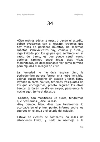 Elbio Aparisi Nielsen                    Tempestad




                        34


-Cien metros adelante nuestro tienen el estadio,
deben ayudarnos con el rescate, creemos que
hay miles de personas muertas, no sabemos
cuantos sobrevivientes hay, cambio y fuera._
digo irritado por los golpes que sentimos en el
casco del barco, es que puedo sentir como
abrimos caminos entre todas esas vidas
marchitadas, es decepcionante ver como termina
para algunos el milagro de vivir.

La humedad no me deja respirar bien, la
podredumbre parece formar una nube invisible,
apenas puedo respirar sin escupir y toser. Estoy
leyendo la carta náutica, tenemos tres puntos de
los que encargarnos, pronto llegarán los otros
barcos, tardarán un día en zarpar, pasaremos la
noche aquí, junto al desastre.

-Capitán, han modificado un punto, tendremos
que desviarnos._ dice un raso.
-Hay tiempo, bien, diles que tardaremos lo
acordado en el primer punto, informe sobre los
cuerpos en el agua y el estado del estadio.

Estuve en cientos de combates, en miles de
situaciones límite, y nada se asemeja a la

                                               211
 