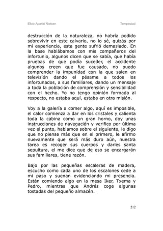 Elbio Aparisi Nielsen                      Tempestad



destrucción de la naturaleza, no habría podido
sobrevivir en este calvario, no lo sé, quizás por
mi experiencia, esta gente sufrió demasiado. En
la base hablábamos con mis compañeros del
infortunio, algunos dicen que se sabía, que había
pruebas de que podía suceder, el accidente
algunos creen que fue causado, no puedo
comprender la impunidad con la que salen en
televisión dando el pésame a todos los
infortunados, a sus familiares, dando un mensaje
a toda la población de comprensión y sensibilidad
con el hecho. Yo no tengo opinión formada al
respecto, no estaba aquí, estaba en otra misión.

Voy a la galería a comer algo, aquí es imposible,
el calor comienza a dar en los cristales y calienta
toda la cabina como un gran horno, doy unas
instrucciones de navegación y verifico por última
vez el punto, hablamos sobre el siguiente, le digo
que no piense más que en el primero, le afirmo
nuevamente que será más duro aún, nuestra
tarea es recoger sus cuerpos y darles santa
sepultura, el me dice que de eso se encargarán
sus familiares, tiene razón.

Bajo por las pequeñas escaleras de madera,
escucho como cada uno de los escalones cede a
mi paso y suenan evidenciando mi presencia.
Están comiendo algo en la mesa Iker, Txema y
Pedro, mientras que Andrés coge algunas
tostadas del pequeño almacén.


                                                 212
 
