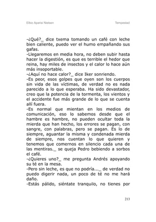 Elbio Aparisi Nielsen                      Tempestad




-¿Qué?_ dice txema tomando un café con leche
bien caliente, puedo ver el humo empañando sus
gafas.
-Llegaremos en media hora, no deben subir hasta
hacer la digestión, es que es terrible el hedor que
reina, hay miles de insectos y el calor lo hace aún
más insoportable.
-¿Aquí no hace calor?_ dice Iker sonriendo.
-Es peor, esos golpes que oyen son los cuerpos
sin vida de las víctimas, de verdad no es nada
parecido a lo que esperaba. Ha sido devastador,
creo que la potencia de la tormenta, los vientos y
el accidente fue más grande de lo que se cuenta
allí fuera.
-Es normal que mientan en los medios de
comunicación, eso lo sabemos desde que el
hambre es hambre, no pueden ocultar toda la
mierda que han hecho, los errores se pagan, con
sangre, con palabras, pero se pagan. Es lo de
siempre, aguantar la misma y condenada mierda
de siempre, nos cuentan lo que quieren y
tenemos que comernos en silencio cada una de
las mentiras._ se queja Pedro bebiendo a sorbos
el café.
-¿Quieres uno?_ me pregunta Andrés apoyando
su té en la mesa.
-Pero sin leche, es que no podría..._ de verdad no
puedo digerir nada, un poco de té no me hará
daño.
-Estás pálido, siéntate tranquilo, no tienes por


                                                 213
 