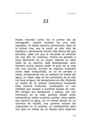 Elbio Aparisi Nielsen                      Tempestad




                        33



Puedo recordar como fue el primer día de
navegación, vomitó durante los tres días
seguidos, no había manera convencerlo, bajó en
la primer isla, eso le costó un año más de
estudios y obviamente mucho más dinero del que
pensaba, cada vez que lo recuerda se lamenta
por ese año sin nosotros. Txema ha perdido a
unos familiares de su mujer, todavía no sabe
nada de su sobrino, está desesperado, pero
siempre sonríe parece eludir lo peor de la vida
con una sonrisa, envidio en algunos instantes
como radia tranquilidad, yo no he perdido a
nadie, simplemente soy un solitario en medio del
agua, un reptil, algo en los comienzos de la vida
me lleva al agua, las sensaciones en ella, flotando
en medio de un océano antiquísimo olvidando
toda nuestra evolución, sumergidos en una
realidad que escapa a nuestras pautas de vida.
Mis amigos son banqueros y jueces, son mis
hermanos en la vida, quienes desde niños
compartimos todos nuestros sueños, ellos sabían
que partiría al agua, en mi mente pienso en un
universo de líquido, hay quienes buscan las
respuestas en el cosmos, yo simplemente abro
mis ojos en medio de un líquido para observar

                                                 215
 