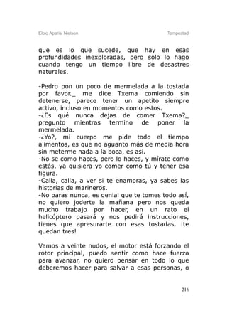 Elbio Aparisi Nielsen                    Tempestad



que es lo que sucede, que hay en esas
profundidades inexploradas, pero solo lo hago
cuando tengo un tiempo libre de desastres
naturales.

-Pedro pon un poco de mermelada a la tostada
por favor._ me dice Txema comiendo sin
detenerse, parece tener un apetito siempre
activo, incluso en momentos como estos.
-¿Es qué nunca dejas de comer Txema?_
pregunto mientras termino de poner la
mermelada.
-¿Yo?, mi cuerpo me pide todo el tiempo
alimentos, es que no aguanto más de media hora
sin meterme nada a la boca, es así.
-No se como haces, pero lo haces, y mírate como
estás, ya quisiera yo comer como tú y tener esa
figura.
-Calla, calla, a ver si te enamoras, ya sabes las
historias de marineros.
-No paras nunca, es genial que te tomes todo así,
no quiero joderte la mañana pero nos queda
mucho trabajo por hacer, en un rato el
helicóptero pasará y nos pedirá instrucciones,
tienes que apresurarte con esas tostadas, ¡te
quedan tres!

Vamos a veinte nudos, el motor está forzando el
rotor principal, puedo sentir como hace fuerza
para avanzar, no quiero pensar en todo lo que
deberemos hacer para salvar a esas personas, o


                                               216
 