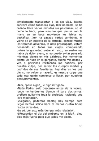 Elbio Aparisi Nielsen                     Tempestad



simplemente transportar a los sin vida. Txema
sonreirá como todos los días, Iker no habla, se ha
callado lleva varios minutos sin pestañear, no sé
como lo hace, pero siempre que piensa con la
mano en su boca moviendo los labios no
pestañea. Iker ha pasado varios combates, el
viene de un ejercito de la armada, conoce mucho
los terrenos adversos, lo noto preocupado, estará
pensando en todos sus viajes, comparando
quizás la gravedad entre el resto, su rostro me
habla de dolor ajeno, ni yo puedo evitar pensarlo
mientras pienso en mis palabras. Por momentos
siento un nudo en la garganta, sueno mis dedos y
veo a personas recibiendo las noticias, por
nuestra culpa, por salvar los cuerpos inertes y
podridos de sus familiares, hay días en los que
pienso no volver a hacerlo, es nuestra culpa que
toda esa gente comience a llorar, por nuestros
descubrimientos.

-Iker, ¿pasa algo?_ le digo intrigado.
-Nada Pedro, solo descanso antes de la locura,
luego no tendremos tiempo ni para ducharnos,
prefiero quitarme toda la ansiedad haciendo una
leve meditación.
-¿Seguro?, podemos hablar, hay tiempo para
llegar hemos salido hace al menos cuatro horas
restan otras dos.
-Lo sé, por eso, más tiempo, más relajación.
-¿Recuerdan el día del embarco en la isla?_ digo
algo más fuerte para que todos me oigan.


                                                217
 