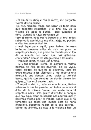 Elbio Aparisi Nielsen                       Tempestad



-¿El día de tu choque con la roca?_ me pregunta
Txema divirtiéndose.
-Sí, ese, siempre tengo que sacar un tema para
que podamos relajarnos, y al final soy yo la
víctima de todas la burlas._ digo evitando el
tema, aunque lo haya provocado yo.
-Eso es cierto, nada Pedro tranquilo, al final todos
sabemos lo que hiciste ese día, jajaja, no puedes
olvidar tus errores Pedrito.
-¡Hey! ¿qué pasa aquí?, para hablar de esas
tonterías tenemos miles de días, un poco de
respeto por favor, esa gente ha muerto por culpa
de la mierda del poder que nos gobierna,
¿entienden? sino se los dibujo como a los niños.
-¡Tranquilo Iker!, es solo una broma.
-¡Tú y tus bromas Txema! es siempre la misma
mierda, te ríes de los muertos, de los vivos,
cojos, ciegos, es que no te detienes, ¡aquí se
exige respeto a las víctimas! y me importa una
mierda lo que pienses, como hables te tiro del
barco, quizás comprendas de donde vienen los
golpes._ Iker está encolerizado.
-¡Tranquilos chicos!, solo es una broma, ¡todos
sabemos lo que ha pasado!, no todos tomamos el
dolor de la misma forma, Iker nadie falta el
respeto a nadie, solo quiere distender la energía
que hay aquí, estar en silencio nos alterará más y
haremos mucho peor el trabajo, sabes que si no
tomamos las cosas con humor esto se haría
imposible, podemos hablar de lo que quieras._
calmo los ánimos, de esto a la violencia hay un


                                                  218
 