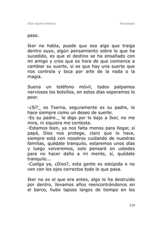Elbio Aparisi Nielsen                      Tempestad



paso.

Iker no habla, puede que sea algo que traiga
dentro suyo, algún pensamiento sobre lo que ha
sucedido, es que el destino se ha ensañado con
mi amigo y creo que es hora de que comience a
cambiar su suerte, si es que hay una suerte que
nos controla y toca por arte de la nada o la
magia.

Suena un teléfono móvil, todos palpamos
nerviosos los bolsillos, en estos días esperamos lo
peor.

-¿Sí?_ es Txema, seguramente es su padre, lo
hace siempre como un deseo de suerte.
-Es su padre._ le digo por lo bajo a Iker, no me
mira, ni siquiera me contesta.
-Estamos bien, ya nos falta menos para llegar, sí
papá, Dios nos protege, claro que lo hace,
siempre está con nosotros cuidando de nuestras
familias, quédate tranquilo, estaremos unos días
y luego volveremos, solo pensaré en ustedes
para no hacer daño a mi mente, sí, quédate
tranquilo...
-Cuelga ya, ¿Dios?, esta gente es estúpida o no
ven con los ojos correctos todo lo que pasa.

Iker no es el que era antes, algo lo ha destruido
por dentro, llevamos años reencontrándonos en
el barco, hubo lapsos largos de tiempo en los


                                                 219
 