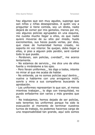 Elbio Aparisi Nielsen                      Tempestad



hay algunos que son muy agudos, supongo que
son niños y niñas desesperados. A quién voy a
preguntar si tiene comida, soy un idiota, nadie
dejará de comer por mis gemelos, menos por mí,
veo algunos policías agrupados en una esquina,
me cuesta mucho llegar a ellos, es que nadie
quiere moverse de su sitio por miedo, huelo
excrementos, sus heces puedo verlas, por dios,
que clase de humanidad hemos creado, no
soporto mi voz interior. Se quejan, debo llegar a
ellos, si piso a alguien pido perdón, seré cordial
todo lo que pueda.
- Perdonen, son policías, ¿verdad?_ me acerco
lentamente.
- No estamos de servicio._ me dice uno de ellos
fuerte y mirándome a los ojos.
- Pero llevan uniformes._ les digo a todos, intento
no mirar al que me acaba de hablar.
- No entiende, ya no somos policías aquí dentro._
vuelve a hablarme con una arrogancia inútil,
sonríe y mira a sus compañeros buscando la
aprobación.
- Los uniformes representan lo que son, al menos
mientras trabajan._ lo digo con tranquilidad, no
puedo enfadarme son varios y más grandes que
yo.
- No trabajamos, hemos dejado de ser policías,
solo tenemos los uniformes porque ha sido la
evacuación al momento de terminar nuestros
turnos de trabajo, no podemos hacernos cargo de
una responsabilidad tan grande, aquí solo somos


                                                  22
 