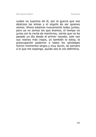 Elbio Aparisi Nielsen                     Tempestad



cuales no supimos de él, por la guerra que nos
destrozo las almas y el orgullo de ser quienes
somos. Ahora estamos nuevamente todos juntos,
pero ya no somos los que éramos, el tiempo no
junta con la ironía de mentirnos, siento que no ha
pasado un día desde el primer rescate, solo veo
sus rostros más viejos, yo también lo estoy, la
preocupación posterior a todos los salvatajes
fueron momentos largos y muy duros, sé siempre
a lo que me expongo, quizás sea la vez definitiva.




                                                220
 