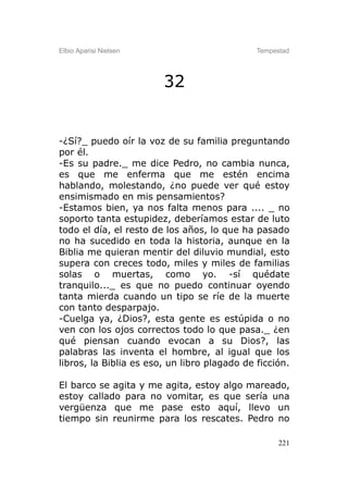 Elbio Aparisi Nielsen                         Tempestad




                        32


-¿Sí?_ puedo oír la voz de su familia preguntando
por él.
-Es su padre._ me dice Pedro, no cambia nunca,
es que me enferma que me estén encima
hablando, molestando, ¿no puede ver qué estoy
ensimismado en mis pensamientos?
-Estamos bien, ya nos falta menos para .... _ no
soporto tanta estupidez, deberíamos estar de luto
todo el día, el resto de los años, lo que ha pasado
no ha sucedido en toda la historia, aunque en la
Biblia me quieran mentir del diluvio mundial, esto
supera con creces todo, miles y miles de familias
solas o muertas, como yo. -sí quédate
tranquilo..._ es que no puedo continuar oyendo
tanta mierda cuando un tipo se ríe de la muerte
con tanto desparpajo.
-Cuelga ya, ¿Dios?, esta gente es estúpida o no
ven con los ojos correctos todo lo que pasa._ ¿en
qué piensan cuando evocan a su Dios?, las
palabras las inventa el hombre, al igual que los
libros, la Biblia es eso, un libro plagado de ficción.

El barco se agita y me agita, estoy algo mareado,
estoy callado para no vomitar, es que sería una
vergüenza que me pase esto aquí, llevo un
tiempo sin reunirme para los rescates. Pedro no

                                                    221
 