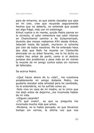 Elbio Aparisi Nielsen                    Tempestad



para de mirarme, es que siento clavados sus ojos
en mi cien, cree que recuerdo seguramente
hechos que no debería, no entiende que puedo
ser algo frágil, más con mi estómago.
Kirkut vuelve a mi mente, quizás Pedro piense en
lo correcto, el calor rememora ese calor intenso
en Chamchamal camino a As Sulaymaniyah,
durante dos meses rodeamos Kifri desde Kirkuk,
Jalaulah hasta Ba´qubah, murieron el ochenta
por cien de todos nosotros. Me he enterado hace
dos días que Roth ha muerto en Clarksville
ahorcado en su árbol favorito, me lo ha dicho su
madre hoy antes de partir, como si el destino
juntase dos problemas y pese más en mi mente
la muerte de mi amigo contra estos sin número
de fallecidos.

Se acerca Pedro.

-¿Qué haces ahora de tu vida?_ me cuestiona
amablemente mi amigo distante Pedro, me
gustaría rescatar esta amistad pero he cambiado,
no lo entendería, no ha sufrido como yo.
-Solo vivo en casa de mi madre, es lo único que
me dejó antes de dejarme._me incomoda hablar
de mi vida.
-¿Sigues cazando?
-¿Tú qué crees?_ es que su pregunta me
incomoda mucho más que antes.
-Perdona, no lo había pensado, es que llevamos
tiempo sin vernos, la última vez que nos


                                               222
 