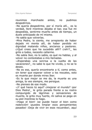 Elbio Aparisi Nielsen                      Tempestad



reunimos     marchaste      antes,  no    pudimos
despedirnos.
-No quería despedirme, por sí moría allí._ es la
verdad, lloré mientras dejaba el bar, esa fue mi
despedida, sentirme muerto antes de tiempo, un
duelo anticipado de mí mismo.
-Yo sabía que volverías.
-Mira Pedro, lo siento, me arrepiento de haber
dejado mi mente allí, de haber perdido mi
dignidad matando niños, ancianos y pastores.
¿¡Qué crees que ha sucedido allí!? ¿¡eh!?_ les
grito a todos, necesito callarme.
-No sabía Iker, no lo sabía, es qué no hablas, y al
volver no contestabas a mis llamadas.
-¿Esperabas una sonrisa a la vuelta de las
vacaciones?_ no sabe lo que he vivido, y no se lo
deseo.
-No es eso, quería encontrarte a tí, como antes,
sin tener que esperar volver a los rescates, esto
es muerte por donde mires Iker.
-Es lo que mejor se me da, la muerte es una
amiga, la veo siempre, me persigue.
-No pienses de ese modo.
-¿Y qué haces tú aquí? ¿mejorar el mundo? ¡por
Dios Pedro!_ le grito parado frente a su rostro
compungido de lágrimas y sensaciones de
muerte, le grito muy fuerte, mi saliva se pega en
su piel mientras lo hago.
-¡Hago el bien! ¡se puede hacer el bien como
redención! ¡puedes limpiar esos pensamientos
pasados! ¡Deja de vivir en esos recuerdos!, aquí


                                                 223
 
