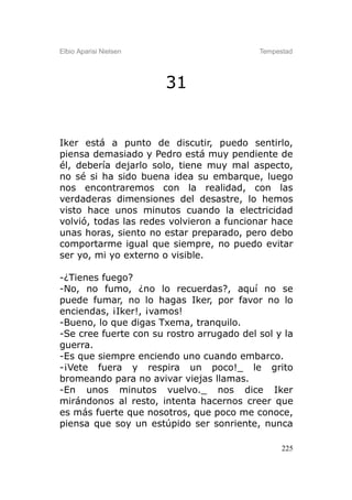 Elbio Aparisi Nielsen                      Tempestad




                        31


Iker está a punto de discutir, puedo sentirlo,
piensa demasiado y Pedro está muy pendiente de
él, debería dejarlo solo, tiene muy mal aspecto,
no sé si ha sido buena idea su embarque, luego
nos encontraremos con la realidad, con las
verdaderas dimensiones del desastre, lo hemos
visto hace unos minutos cuando la electricidad
volvió, todas las redes volvieron a funcionar hace
unas horas, siento no estar preparado, pero debo
comportarme igual que siempre, no puedo evitar
ser yo, mi yo externo o visible.

-¿Tienes fuego?
-No, no fumo, ¿no lo recuerdas?, aquí no se
puede fumar, no lo hagas Iker, por favor no lo
enciendas, ¡Iker!, ¡vamos!
-Bueno, lo que digas Txema, tranquilo.
-Se cree fuerte con su rostro arrugado del sol y la
guerra.
-Es que siempre enciendo uno cuando embarco.
-¡Vete fuera y respira un poco!_ le grito
bromeando para no avivar viejas llamas.
-En unos minutos vuelvo._ nos dice Iker
mirándonos al resto, intenta hacernos creer que
es más fuerte que nosotros, que poco me conoce,
piensa que soy un estúpido ser sonriente, nunca

                                                 225
 