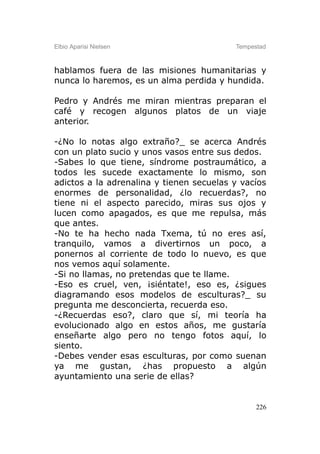 Elbio Aparisi Nielsen                     Tempestad



hablamos fuera de las misiones humanitarias y
nunca lo haremos, es un alma perdida y hundida.

Pedro y Andrés me miran mientras preparan el
café y recogen algunos platos de un viaje
anterior.

-¿No lo notas algo extraño?_ se acerca Andrés
con un plato sucio y unos vasos entre sus dedos.
-Sabes lo que tiene, síndrome postraumático, a
todos les sucede exactamente lo mismo, son
adictos a la adrenalina y tienen secuelas y vacíos
enormes de personalidad, ¿lo recuerdas?, no
tiene ni el aspecto parecido, miras sus ojos y
lucen como apagados, es que me repulsa, más
que antes.
-No te ha hecho nada Txema, tú no eres así,
tranquilo, vamos a divertirnos un poco, a
ponernos al corriente de todo lo nuevo, es que
nos vemos aquí solamente.
-Si no llamas, no pretendas que te llame.
-Eso es cruel, ven, ¡siéntate!, eso es, ¿sigues
diagramando esos modelos de esculturas?_ su
pregunta me desconcierta, recuerda eso.
-¿Recuerdas eso?, claro que sí, mi teoría ha
evolucionado algo en estos años, me gustaría
enseñarte algo pero no tengo fotos aquí, lo
siento.
-Debes vender esas esculturas, por como suenan
ya me gustan, ¿has propuesto a algún
ayuntamiento una serie de ellas?


                                                226
 