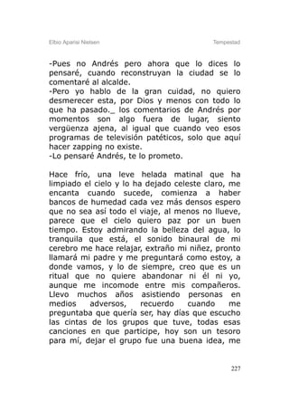 Elbio Aparisi Nielsen                     Tempestad



-Pues no Andrés pero ahora que lo dices lo
pensaré, cuando reconstruyan la ciudad se lo
comentaré al alcalde.
-Pero yo hablo de la gran cuidad, no quiero
desmerecer esta, por Dios y menos con todo lo
que ha pasado._ los comentarios de Andrés por
momentos son algo fuera de lugar, siento
vergüenza ajena, al igual que cuando veo esos
programas de televisión patéticos, solo que aquí
hacer zapping no existe.
-Lo pensaré Andrés, te lo prometo.

Hace frío, una leve helada matinal que ha
limpiado el cielo y lo ha dejado celeste claro, me
encanta cuando sucede, comienza a haber
bancos de humedad cada vez más densos espero
que no sea así todo el viaje, al menos no llueve,
parece que el cielo quiero paz por un buen
tiempo. Estoy admirando la belleza del agua, lo
tranquila que está, el sonido binaural de mi
cerebro me hace relajar, extraño mi niñez, pronto
llamará mi padre y me preguntará como estoy, a
donde vamos, y lo de siempre, creo que es un
ritual que no quiere abandonar ni él ni yo,
aunque me incomode entre mis compañeros.
Llevo muchos años asistiendo personas en
medios     adversos,     recuerdo    cuando     me
preguntaba que quería ser, hay días que escucho
las cintas de los grupos que tuve, todas esas
canciones en que participe, hoy son un tesoro
para mí, dejar el grupo fue una buena idea, me


                                                227
 