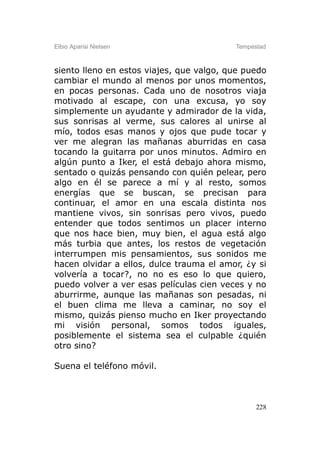 Elbio Aparisi Nielsen                     Tempestad



siento lleno en estos viajes, que valgo, que puedo
cambiar el mundo al menos por unos momentos,
en pocas personas. Cada uno de nosotros viaja
motivado al escape, con una excusa, yo soy
simplemente un ayudante y admirador de la vida,
sus sonrisas al verme, sus calores al unirse al
mío, todos esas manos y ojos que pude tocar y
ver me alegran las mañanas aburridas en casa
tocando la guitarra por unos minutos. Admiro en
algún punto a Iker, el está debajo ahora mismo,
sentado o quizás pensando con quién pelear, pero
algo en él se parece a mí y al resto, somos
energías que se buscan, se precisan para
continuar, el amor en una escala distinta nos
mantiene vivos, sin sonrisas pero vivos, puedo
entender que todos sentimos un placer interno
que nos hace bien, muy bien, el agua está algo
más turbia que antes, los restos de vegetación
interrumpen mis pensamientos, sus sonidos me
hacen olvidar a ellos, dulce trauma el amor, ¿y si
volvería a tocar?, no no es eso lo que quiero,
puedo volver a ver esas películas cien veces y no
aburrirme, aunque las mañanas son pesadas, ni
el buen clima me lleva a caminar, no soy el
mismo, quizás pienso mucho en Iker proyectando
mi visión personal, somos todos iguales,
posiblemente el sistema sea el culpable ¿quién
otro sino?

Suena el teléfono móvil.



                                                228
 