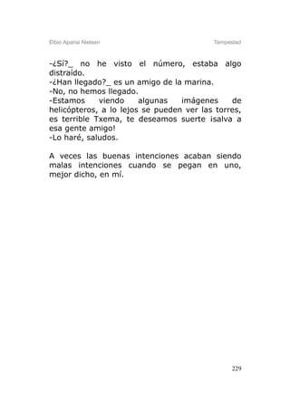 Elbio Aparisi Nielsen                     Tempestad



-¿Sí?_ no he visto el número, estaba algo
distraído.
-¿Han llegado?_ es un amigo de la marina.
-No, no hemos llegado.
-Estamos     viendo     algunas   imágenes     de
helicópteros, a lo lejos se pueden ver las torres,
es terrible Txema, te deseamos suerte ¡salva a
esa gente amigo!
-Lo haré, saludos.

A veces las buenas intenciones acaban siendo
malas intenciones cuando se pegan en uno,
mejor dicho, en mí.




                                                229
 