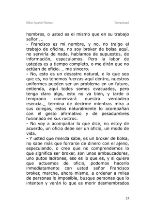 Elbio Aparisi Nielsen                     Tempestad



hombres, o usted es el mismo que en su trabajo
señor ...
- Francisco es mi nombre, y no, no traigo el
trabajo de oficina, no soy broker de bolsa aquí,
no serviría de nada, hablamos de supuestos, de
información, especulamos. Pero la labor de
ustedes es a tiempo completo, o me dirán que no
actúan de oficio. _ me sincero.
- No, esto es un desastre natural, o lo que sea
que es, no tenemos fuerzas aquí dentro, nuestros
uniformes pueden ser un problema en un futuro,
entienda, aquí todos somos evacuados, pero
tenga claro algo, esto no va bien, y tarde o
temprano      comenzará      nuestra     verdadera
esencia._ termina de decirme mientras mira a
sus colegas, estos naturalmente lo acompañan
con el gesto afirmativo y de pesadumbres
fusionado en sus rostros.
- No voy a acompañar lo que dice, no estoy de
acuerdo, un oficio debe ser un oficio, un modo de
vida.
- Y usted que mierda sabe, es un broker de bolsa,
no sabe más que forrarse de dinero con el ajeno,
especulando, o cree que no comprendemos lo
que significa ser broker, son unos embaucadores,
uno putos ladrones, eso es lo que es, y si quiere
que actuemos de oficio, podemos hacerlo
inmediatamente con usted señor Francisco
broker, marche, ahora mismo, a ordenar a miles
de personas lo imposible, busque personas que lo
intenten y verán lo que es morir desmembrados


                                                 23
 