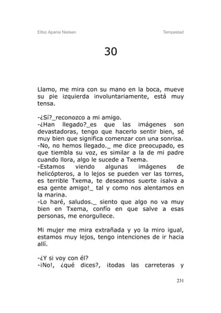 Elbio Aparisi Nielsen                        Tempestad




                        30


Llamo, me mira con su mano en la boca, mueve
su pie izquierda involuntariamente, está muy
tensa.

-¿Sí?_reconozco a mi amigo.
-¿Han llegado?_es que las imágenes son
devastadoras, tengo que hacerlo sentir bien, sé
muy bien que significa comenzar con una sonrisa.
-No, no hemos llegado._ me dice preocupado, es
que tiembla su voz, es similar a la de mi padre
cuando llora, algo le sucede a Txema.
-Estamos     viendo     algunas   imágenes     de
helicópteros, a lo lejos se pueden ver las torres,
es terrible Txema, te deseamos suerte ¡salva a
esa gente amigo!_ tal y como nos alentamos en
la marina.
-Lo haré, saludos._ siento que algo no va muy
bien en Txema, confío en que salve a esas
personas, me enorgullece.

Mi mujer me mira extrañada y yo la miro igual,
estamos muy lejos, tengo intenciones de ir hacia
allí.

-¿Y si voy con él?
-¡No!, ¿qué dices?,     ¡todas   las   carreteras    y

                                                    231
 