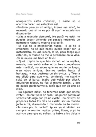 Elbio Aparisi Nielsen                      Tempestad



aeropuertos están cortados!, a nadie se le
ocurriría hacer una estupidez así.
-Perdona pero es mi amigo, txema me salvó, te
recuerdo que si no es por él aquí no estaríamos
discutiendo.
-¿Vas a repetirlo siempre?, ¡ya pasó! ya está, no
puedes seguir viviendo del pasado rindiendo un
homenaje hasta tu muerte o la de él.
-¡Es que no lo entenderías nunca!, lo sé no lo
entiendes, no sé que hacer, puedo llegar con la
motocicleta, es una locura, lo sé, pero tengo que
estar allí, si muere no me lo perdonaré en la vida.
-Si se muere me hace un favor.
-¿Qué? ¡repite lo que has dicho!, no lo repites,
mierda, ¡me salvó entre otros tres compañeros
más maldita!, no sabes quienes murieron luego,
eran otros amigos, éramos unidos hasta el
hartazgo, y nos destrozaron sin avisos, y Txema
me eligió para que viva, sonriendo me cogió y
soltó en el barco, ¿sabe qué volvió por ellos?,
¡murieron todos!, no fue el mismo jamás, y eso
no puedo perdonármelo, tenía que ser yo uno de
ellos.
-¡No aguanto más!, no tenemos nada que hacer,
¡vete!, ¡muere fuera de casa!, no puedo continuar
sosteniendo algo que ya no existe, ¡no existes! te
propones todos los días no existir, ser un muerto
junto a mí, durmiendo o muriendo en tu mente.
¿Te oyes por la noche?, ¡pues yo sí idiota!, es
siempre lo mismo, repites gritos, lloras, y yo te
acaricio para que no sufras, te hablo a los oídos y


                                                 232
 