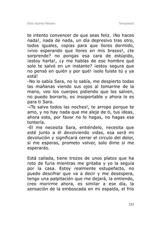 Elbio Aparisi Nielsen                        Tempestad



te intento convencer de que seas feliz. ¡No haces
nada!, nada de nada, un día depresivo tras otro,
todos iguales, copias para que llores dormido,
¡vivo esperando que llores en mis brazos!, ¿te
sorprende? no pongas esa cara de estúpido,
¡estoy harta!, ¿y me hablas de ese hombre qué
solo te salvó en un instante? ¡estoy segura que
no pensó en quién y por qué! ¡solo fuiste tú y ya
está!
-No lo sabía Sara, no lo sabía, me despierto todas
las mañanas viendo sus ojos al tomarme de la
mano, veo los cuerpos pidiendo que los salven,
no puedo borrarlo, es insoportable y ahora lo es
para ti Sara.
-¡Te salvo todos las noches!, te arropo porque te
amo, y no hay nada que me aleje de ti, tus ideas,
ahora esto, por favor no lo hagas, no hagas esa
tontería.
-El me necesita Sara, entiéndelo, necesita que
esté junto a él devolviendo vidas, esa será mi
devolución y significará cerrar el circulo del dolor,
si me esperas, prometo volver, solo dime si me
esperarás.

Está callada, tiene trozos de unos platos que ha
roto de furia mientras me gritaba y yo la seguía
por la casa. Estoy realmente estupefacto, no
puedo descifrar que va a decir y me desespera,
tengo una palpitación que me dejará, la entiendo,
creo morirme ahora, es similar a ese día, la
sensación de la emboscada en mi espalda, el frío


                                                   233
 