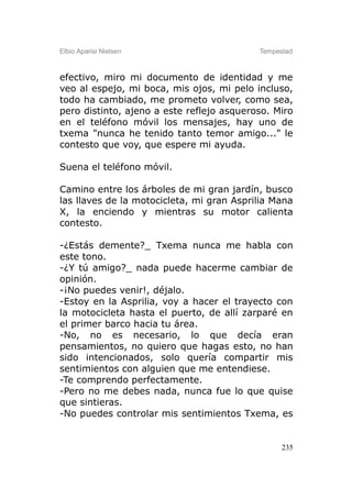 Elbio Aparisi Nielsen                      Tempestad



efectivo, miro mi documento de identidad y me
veo al espejo, mi boca, mis ojos, mi pelo incluso,
todo ha cambiado, me prometo volver, como sea,
pero distinto, ajeno a este reflejo asqueroso. Miro
en el teléfono móvil los mensajes, hay uno de
txema "nunca he tenido tanto temor amigo..." le
contesto que voy, que espere mi ayuda.

Suena el teléfono móvil.

Camino entre los árboles de mi gran jardín, busco
las llaves de la motocicleta, mi gran Asprilia Mana
X, la enciendo y mientras su motor calienta
contesto.

-¿Estás demente?_ Txema nunca me habla con
este tono.
-¿Y tú amigo?_ nada puede hacerme cambiar de
opinión.
-¡No puedes venir!, déjalo.
-Estoy en la Asprilia, voy a hacer el trayecto con
la motocicleta hasta el puerto, de allí zarparé en
el primer barco hacia tu área.
-No, no es necesario, lo que decía eran
pensamientos, no quiero que hagas esto, no han
sido intencionados, solo quería compartir mis
sentimientos con alguien que me entendiese.
-Te comprendo perfectamente.
-Pero no me debes nada, nunca fue lo que quise
que sintieras.
-No puedes controlar mis sentimientos Txema, es


                                                 235
 