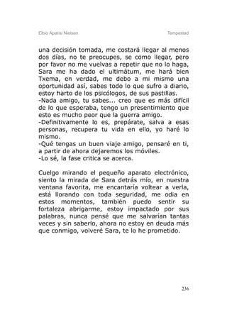 Elbio Aparisi Nielsen                     Tempestad



una decisión tomada, me costará llegar al menos
dos días, no te preocupes, se como llegar, pero
por favor no me vuelvas a repetir que no lo haga,
Sara me ha dado el ultimátum, me hará bien
Txema, en verdad, me debo a mi mismo una
oportunidad así, sabes todo lo que sufro a diario,
estoy harto de los psicólogos, de sus pastillas.
-Nada amigo, tu sabes... creo que es más difícil
de lo que esperaba, tengo un presentimiento que
esto es mucho peor que la guerra amigo.
-Definitivamente lo es, prepárate, salva a esas
personas, recupera tu vida en ello, yo haré lo
mismo.
-Qué tengas un buen viaje amigo, pensaré en ti,
a partir de ahora dejaremos los móviles.
-Lo sé, la fase critica se acerca.

Cuelgo mirando el pequeño aparato electrónico,
siento la mirada de Sara detrás mío, en nuestra
ventana favorita, me encantaría voltear a verla,
está llorando con toda seguridad, me odia en
estos momentos, también puedo sentir su
fortaleza abrigarme, estoy impactado por sus
palabras, nunca pensé que me salvarían tantas
veces y sin saberlo, ahora no estoy en deuda más
que conmigo, volveré Sara, te lo he prometido.




                                                236
 