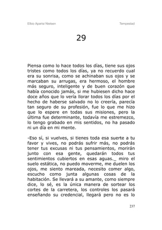 Elbio Aparisi Nielsen                      Tempestad




                        29


Piensa como lo hace todos los días, tiene sus ojos
tristes como todos los días, ya no recuerdo cual
era su sonrisa, como se achinaban sus ojos y se
marcaban su arrugas, era hermoso, el hombre
más seguro, inteligente y de buen corazón que
había conocido jamás, si me hubiesen dicho hace
doce años que lo vería llorar todos los días por el
hecho de haberse salvado no lo creería, parecía
tan seguro de su profesión, fue lo que me hizo
que lo espere en todas sus misiones, pero la
última fue determinante, todavía me estremezco,
lo tengo grabado en mis sentidos, no ha pasado
ni un día en mi mente.

-Eso sí, si vuelves, si tienes toda esa suerte a tu
favor y vives, no podrás sufrir más, no podrás
tener tus excusas ni tus pensamientos, morirán
junto con esa gente, quedarán todos tus
sentimientos cubiertos en esas aguas._ miro el
suelo estática, no puedo moverme, me duelen los
ojos, me siento mareada, necesito comer algo,
escucho como junta algunas cosas de la
habitación. Se llevará a su amante, como siempre
dice, lo sé, es la única manera de sortear los
cortes de la carretera, los controles los pasará
enseñando su credencial, llegará pero no es lo

                                                 237
 